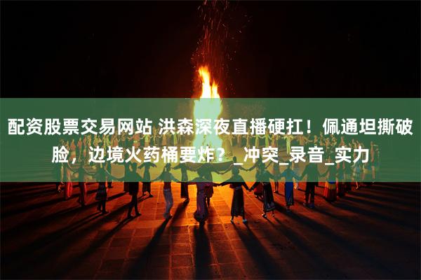 配资股票交易网站 洪森深夜直播硬扛！佩通坦撕破脸，边境火药桶要炸？_冲突_录音_实力