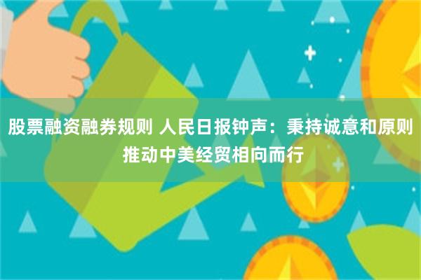 股票融资融券规则 人民日报钟声：秉持诚意和原则 推动中美经贸相向而行