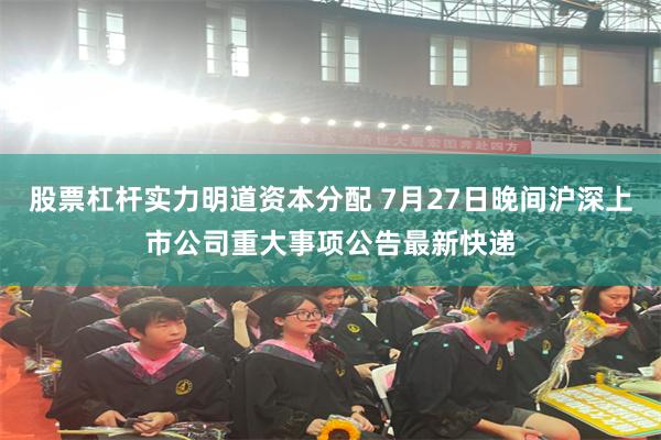 股票杠杆实力明道资本分配 7月27日晚间沪深上市公司重大事项公告最新快递