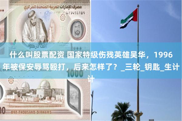 什么叫股票配资 国家特级伤残英雄吴华，1996年被保安辱骂殴打，后来怎样了？_三轮_钥匙_生计