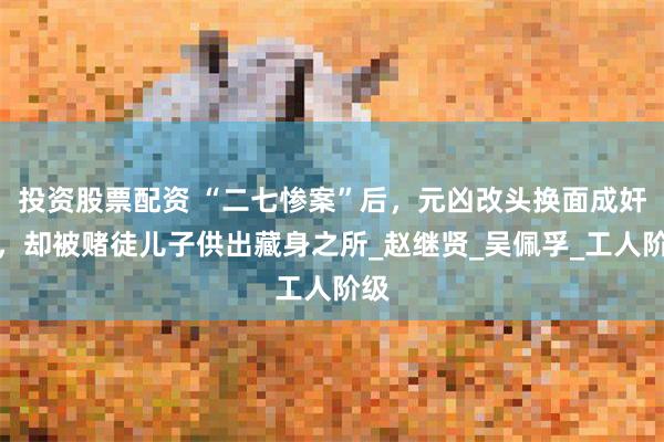 投资股票配资 “二七惨案”后，元凶改头换面成奸商，却被赌徒儿子供出藏身之所_赵继贤_吴佩孚_工人阶级