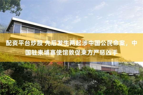 配资平台炒股 先后发生两起涉中国公民命案，中国驻柬埔寨使馆敦促柬方严惩凶手