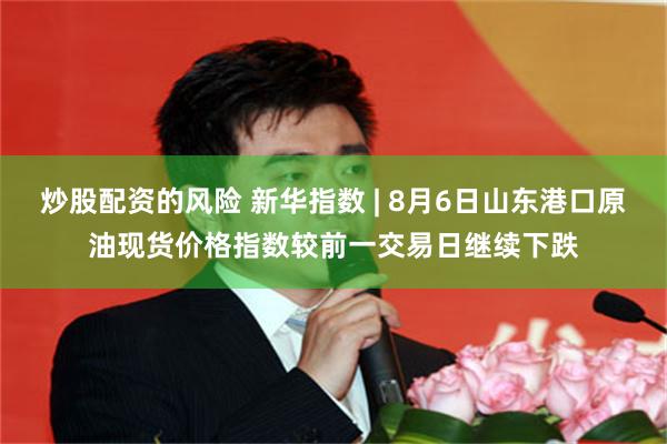 炒股配资的风险 新华指数 | 8月6日山东港口原油现货价格指数较前一交易日继续下跌