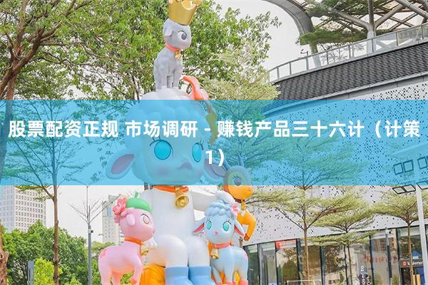 股票配资正规 市场调研 - 赚钱产品三十六计（计策1）