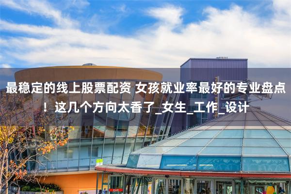 最稳定的线上股票配资 女孩就业率最好的专业盘点！这几个方向太香了_女生_工作_设计