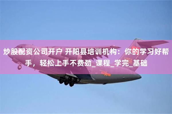 炒股配资公司开户 开阳县培训机构：你的学习好帮手，轻松上手不费劲_课程_学完_基础