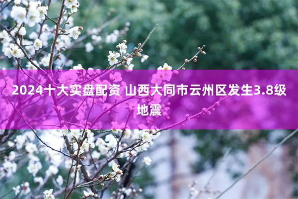 2024十大实盘配资 山西大同市云州区发生3.8级地震