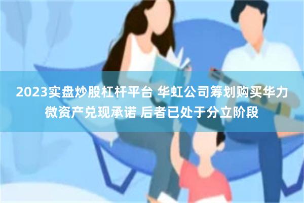 2023实盘炒股杠杆平台 华虹公司筹划购买华力微资产兑现承诺 后者已处于分立阶段