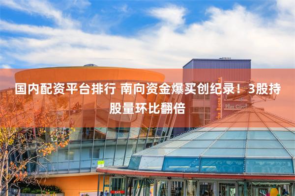 国内配资平台排行 南向资金爆买创纪录！3股持股量环比翻倍