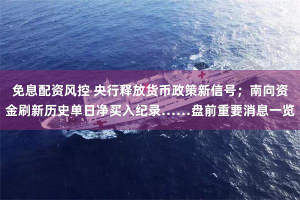 免息配资风控 央行释放货币政策新信号；南向资金刷新历史单日净买入纪录……盘前重要消息一览
