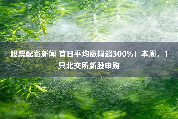 股票配资新闻 首日平均涨幅超300%！本周，1只北交所新股申购